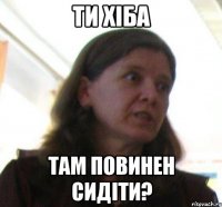 ТИ ХІБА ТАМ ПОВИНЕН СИДІТИ?