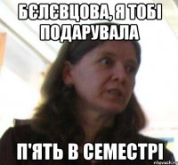 Бєлєвцова, я тобi подарувала п'ять в семестрi