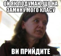 ой як подумаю,що на замину мого класу ВИ ПРИЙДИТЕ