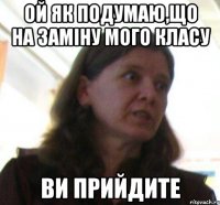 ой як подумаю,що на заміну мого класу ВИ ПРИЙДИТЕ