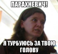 ПАРАХНЕВИЧ! я турбуюсь за твою голову