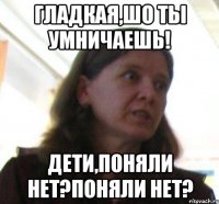 Гладкая,шо ты умничаешь! Дети,Поняли нет?поняли нет?