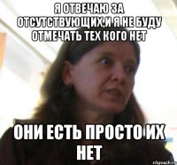 я отвечаю за отсутствующих,и я не буду отмечать тех кого нет они есть просто их нет