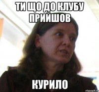 Ти що до клубу прийшов курило