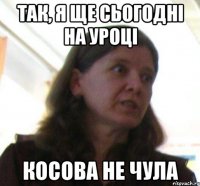 Так, я ще сьогоднi на уроцi косова не чула