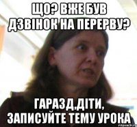 що? вже був дзвiнок на перерву? гаразд,дiти, записуйте тему урока