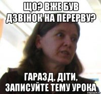 що? вже був дзвiнок на перерву? гаразд, дiти, записуйте тему урока