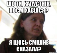 Шо ти, Капустнiк, посмiхаєшся? я щось смiшне сказала?