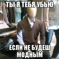 ты я тебя убью если не будеш модным