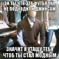 эй ты что эта футболка не подходит к джинсам значит я утащу тебя чтоб ты стал модным