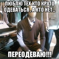 люблю тех кто круто одеваться , а кто нет... переодеваю!!!