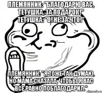 Племянник: "Благодарю вас, тетушка, за подарок!" Тетушка: "О! Не за что!" Племянник: "Я тоже так думаю, но мама сказала, чтобы я вас все равно поблагодарил."