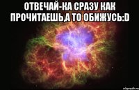 отвечай-ка сразу как прочитаешь,а то обижусь:d 