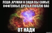 леша ,аружан и саша вы самые офигенные друзья.люблю вас от нади