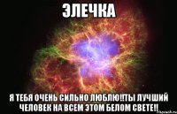 элечка я тебя очень сильно люблю!!ты лучший человек на всем этом белом свете!!