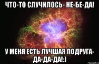 что-то случилось- не-бе-да! у меня есть лучшая подруга- да-да-да!:)