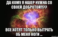 Да кому я нахер нужна со своей добротой!!?? Все хотят только вытрать об меня ноги ...