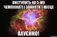 Виступить на 5-му Чемпіонаті і зайняти 1 місце Ахуєнно!