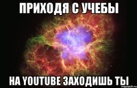 Приходя с учебы На YouTube заходишь ты