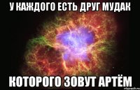 У каждого есть друг мудак которого зовут Артём