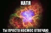 Катя ты просто космос отвечаю