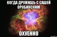 КОГДА ДРУЖИШЬ С САШЕЙ ОРОБИНСКИМ ОХУЕННО