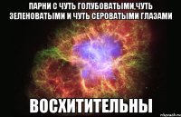 Парни с чуть голубоватыми,чуть зеленоватыми и чуть сероватыми глазами Восхитительны