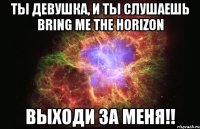 ты девушка, и ты слушаешь Bring Me The Horizon выходи за меня!!