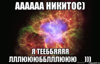 Аааааа НИКИТОС) Я ТЕЕББЯЯЯЯ ЛЛЛЮЮЮББЛЛЛЮЮЮ__)))