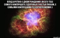 Влад братуха С днем рождения!:)Всего тебе самого наилучшего, здоровья счастья любви, с самыми наилучшими поздравлениями!:) 