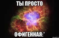 Ты просто офигенная:*