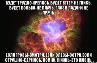 Будет трудно-крепись, Будет ветер-не гнись, Будет больно-не плачь, Глаз в ладони не прячь. Если грозы-смотри, Если слезы-сотри, Если страшно-держись, Помни, жизнь-это жизнь.