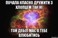 почала класно дружити з хлопцем так ні той дебіл має в тебе влюбитись