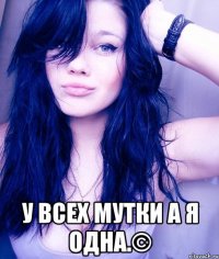  у всех мутки а я одна.©