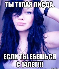 Ты тупая писда, если ты ебешься с 14лет!!!