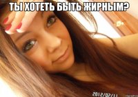 ты хотеть быть жирным? 