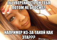 ты уверена что он тебя потом не бросит? например из-за такой как эта???