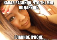 Какая разница, что ты мне подаришь Главное iphone