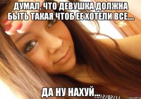 Думал, что девушка должна быть такая чтоб ее хотели все.... Да ну нахуй...