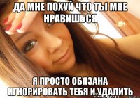 да мне похуй что ты мне нравишься я просто обязана игнорировать тебя и удалить