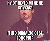 ну от ніхто мене не слухає! я що сама до себе говорю?