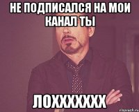 не подписался на мои канал ты лоххххххх