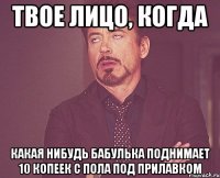 твое лицо, когда какая нибудь бабулька поднимает 10 копеек с пола под прилавком