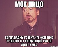 мое лицо когда вадим говрит,что охеренно тренится и в следующий раз не уйдет в два