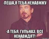 -лёша,я тебя ненавижу -а тебя, гульназ, все ненавидят!