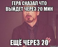 гера сказал что выйдет через 20 мин ещё через 20