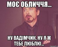 моє обличчя... ну вадімчик, ну я ж тебе люблю...