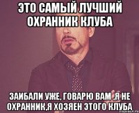 это самый лучший охранник клуба заибали уже, говарю вам ,я не охранник,я хозяен этого клуба