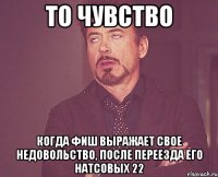 то чувство когда фиш выражает свое недовольство, после переезда его натсовых 22