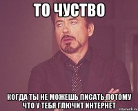 то чуство когда ты не можешь писать,потому что у тебя глючит интернет